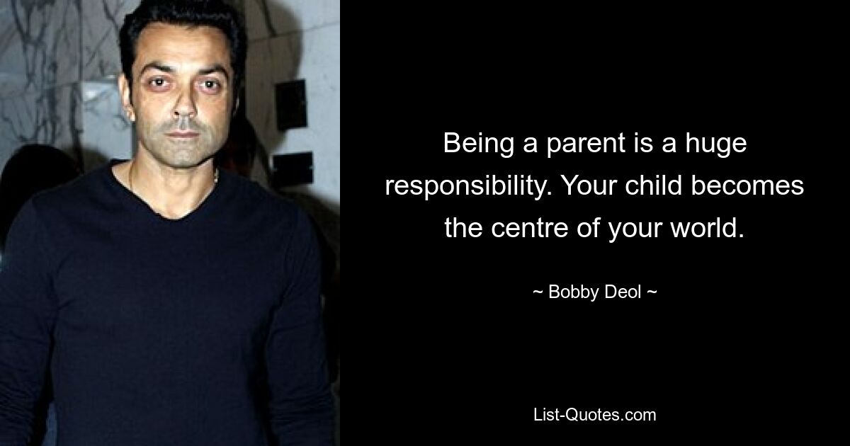 Being a parent is a huge responsibility. Your child becomes the centre of your world. — © Bobby Deol