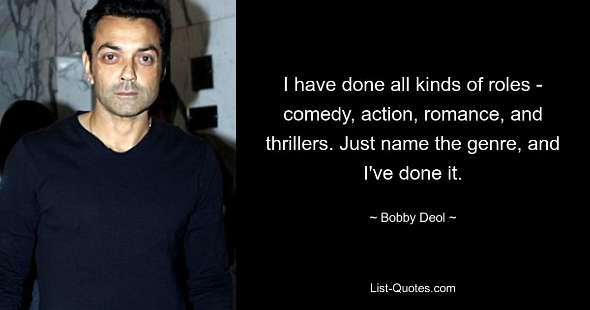 I have done all kinds of roles - comedy, action, romance, and thrillers. Just name the genre, and I've done it. — © Bobby Deol