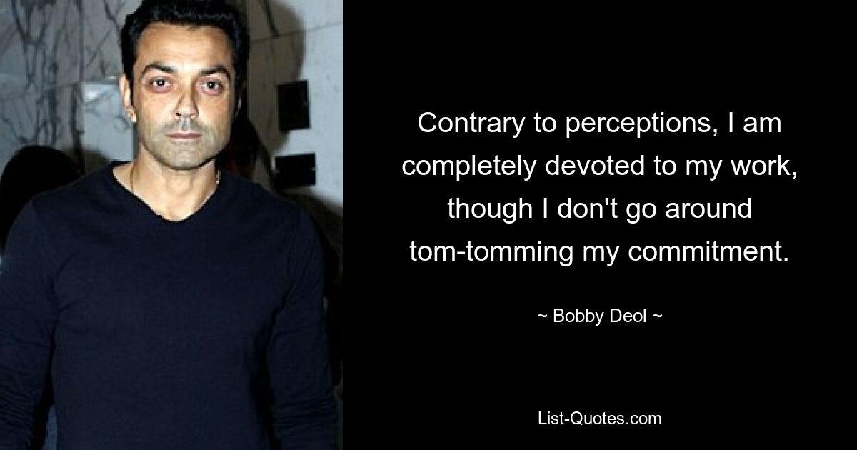 Contrary to perceptions, I am completely devoted to my work, though I don't go around tom-tomming my commitment. — © Bobby Deol