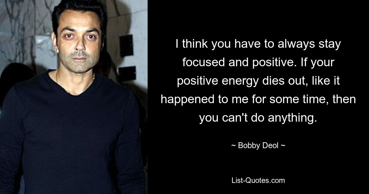 I think you have to always stay focused and positive. If your positive energy dies out, like it happened to me for some time, then you can't do anything. — © Bobby Deol