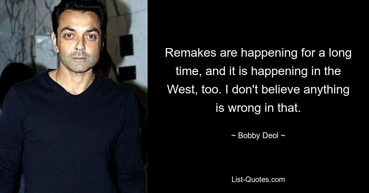 Remakes are happening for a long time, and it is happening in the West, too. I don't believe anything is wrong in that. — © Bobby Deol