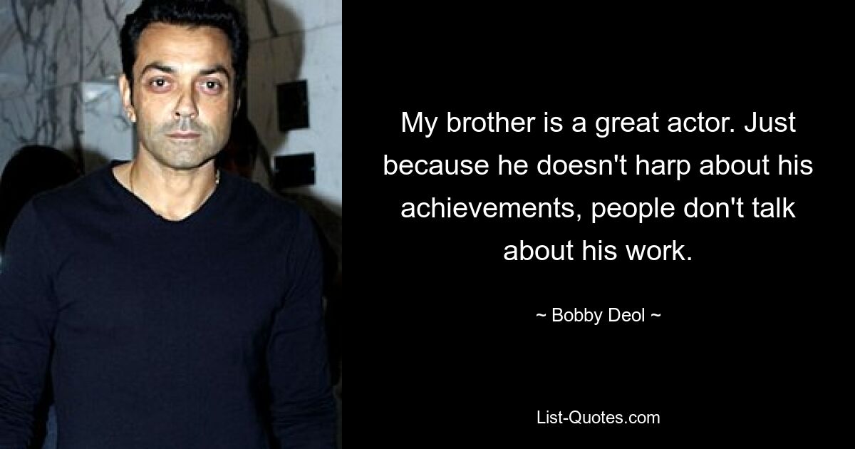 My brother is a great actor. Just because he doesn't harp about his achievements, people don't talk about his work. — © Bobby Deol