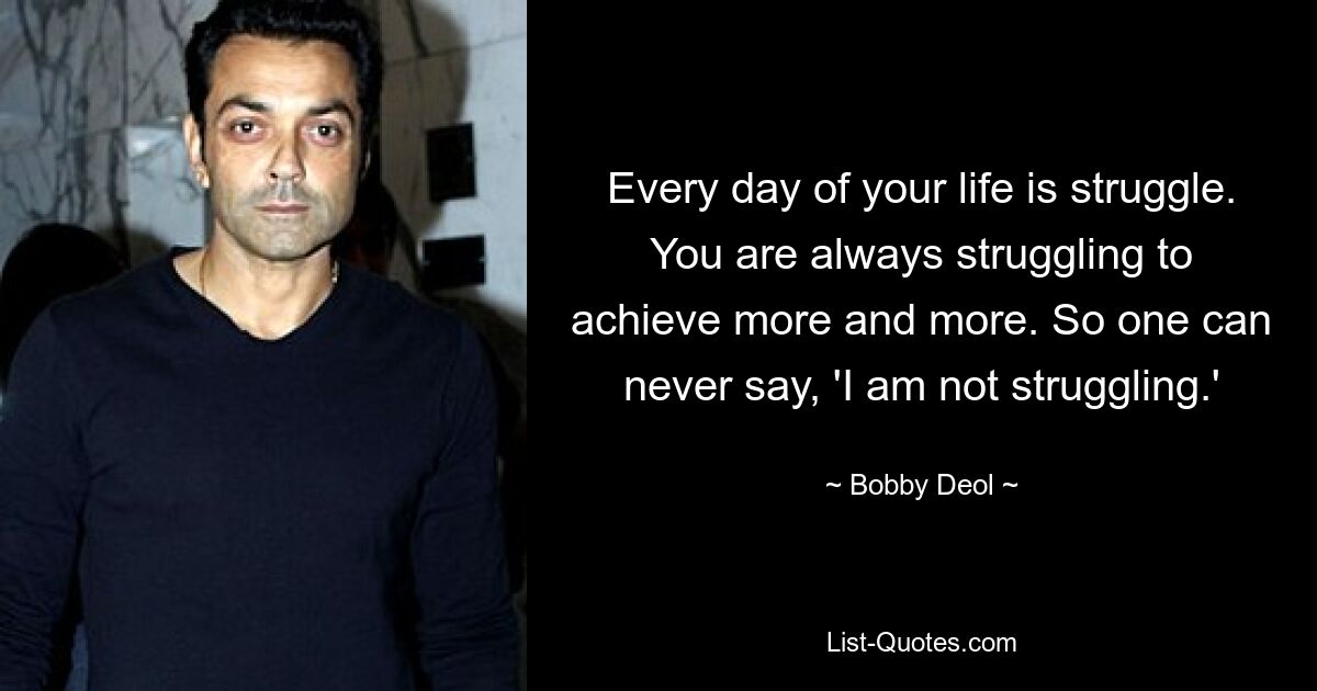 Every day of your life is struggle. You are always struggling to achieve more and more. So one can never say, 'I am not struggling.' — © Bobby Deol