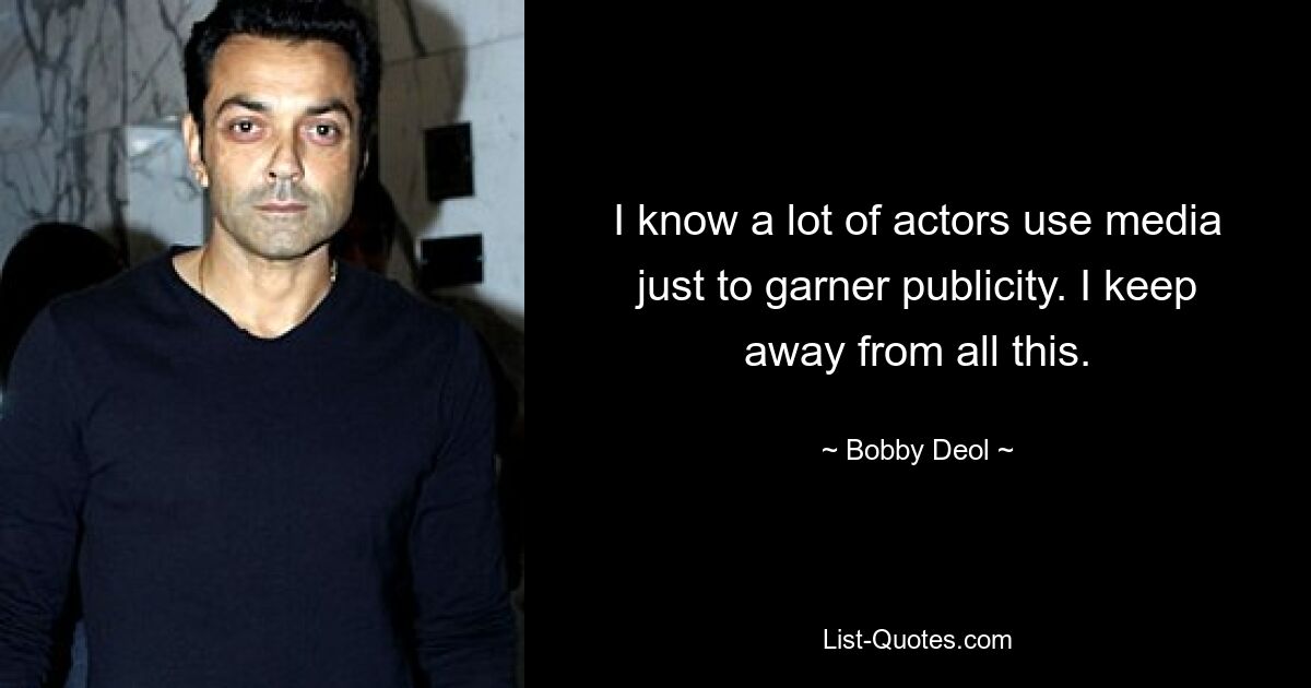 I know a lot of actors use media just to garner publicity. I keep away from all this. — © Bobby Deol