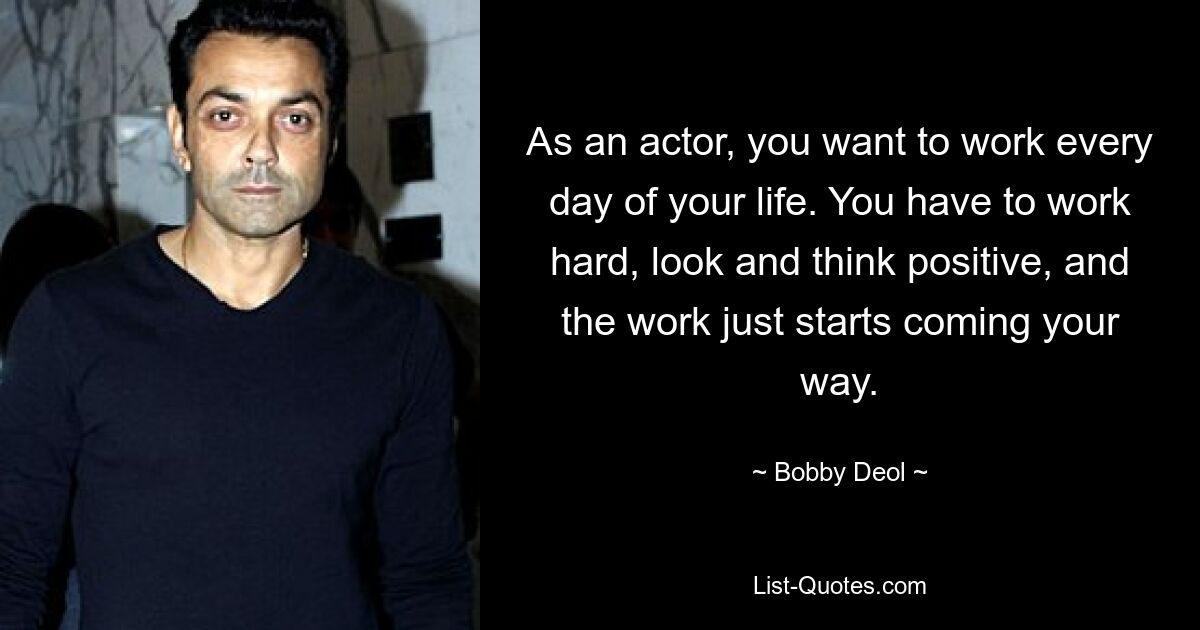 As an actor, you want to work every day of your life. You have to work hard, look and think positive, and the work just starts coming your way. — © Bobby Deol