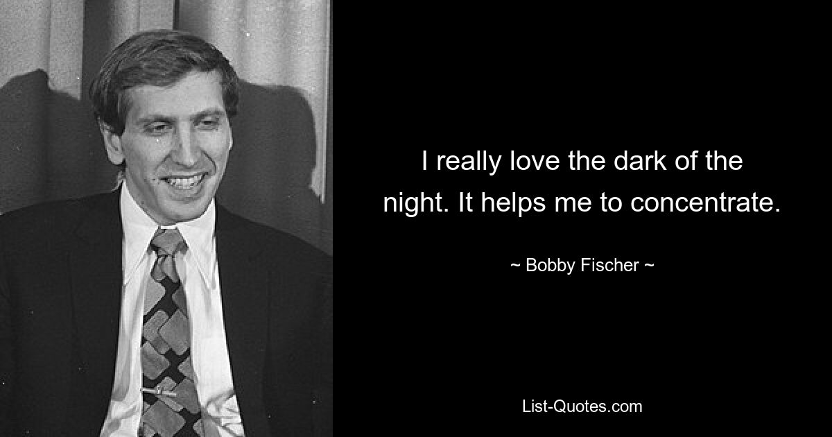 I really love the dark of the night. It helps me to concentrate. — © Bobby Fischer