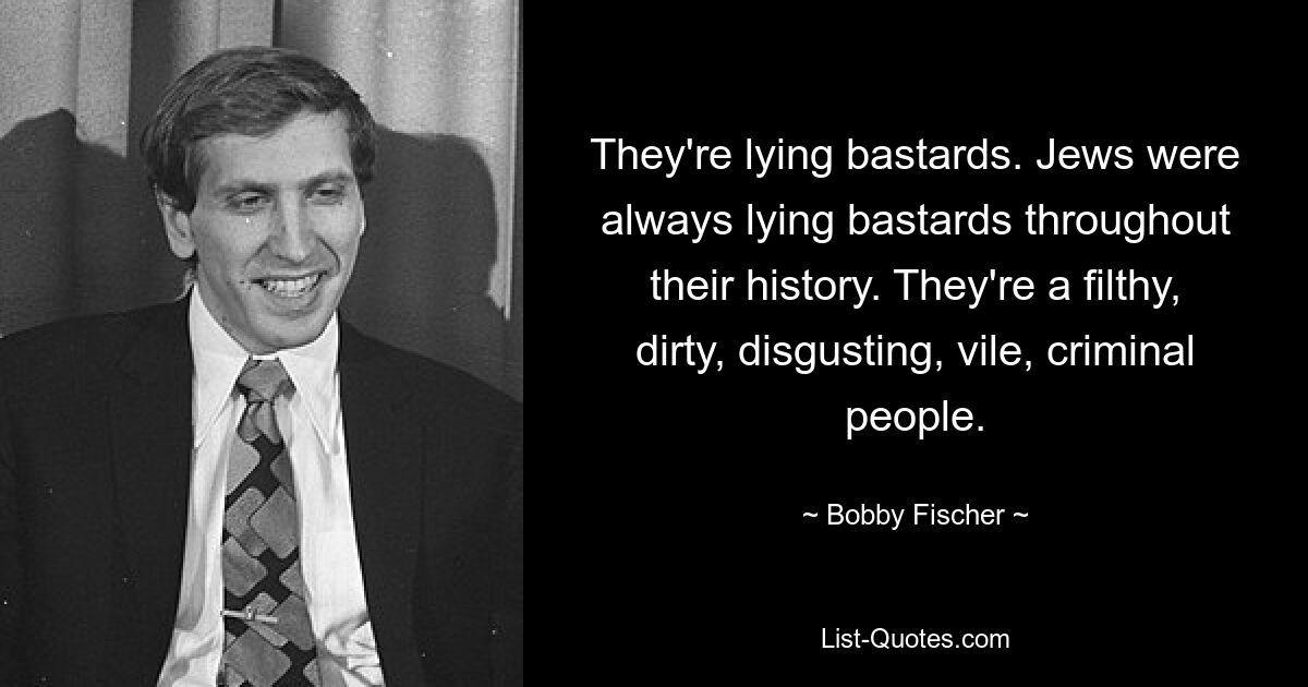 Они лгут, ублюдки. На протяжении всей своей истории евреи всегда были лживыми ублюдками. Это грязные, грязные, отвратительные, мерзкие, преступные люди. — © Бобби Фишер 
