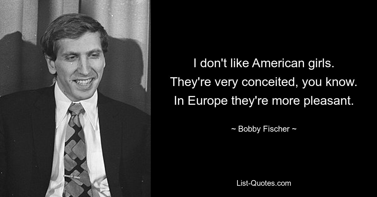 I don't like American girls. They're very conceited, you know. In Europe they're more pleasant. — © Bobby Fischer