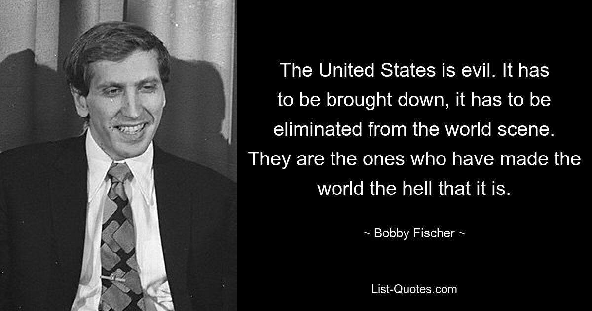 США – это зло. Его необходимо свергнуть, его нужно устранить с мировой арены. Именно они сделали мир таким адом, какой он есть. — © Бобби Фишер