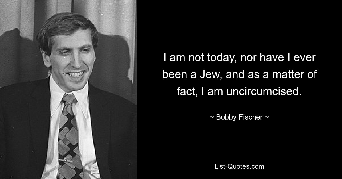 I am not today, nor have I ever been a Jew, and as a matter of fact, I am uncircumcised. — © Bobby Fischer