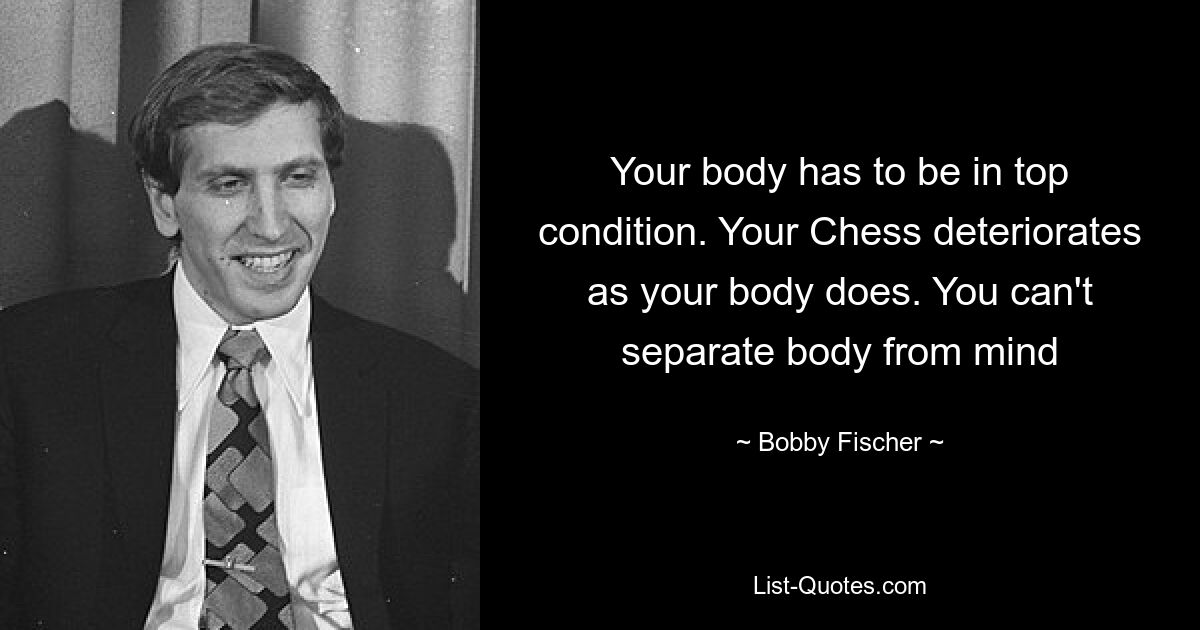 Your body has to be in top condition. Your Chess deteriorates as your body does. You can't separate body from mind — © Bobby Fischer