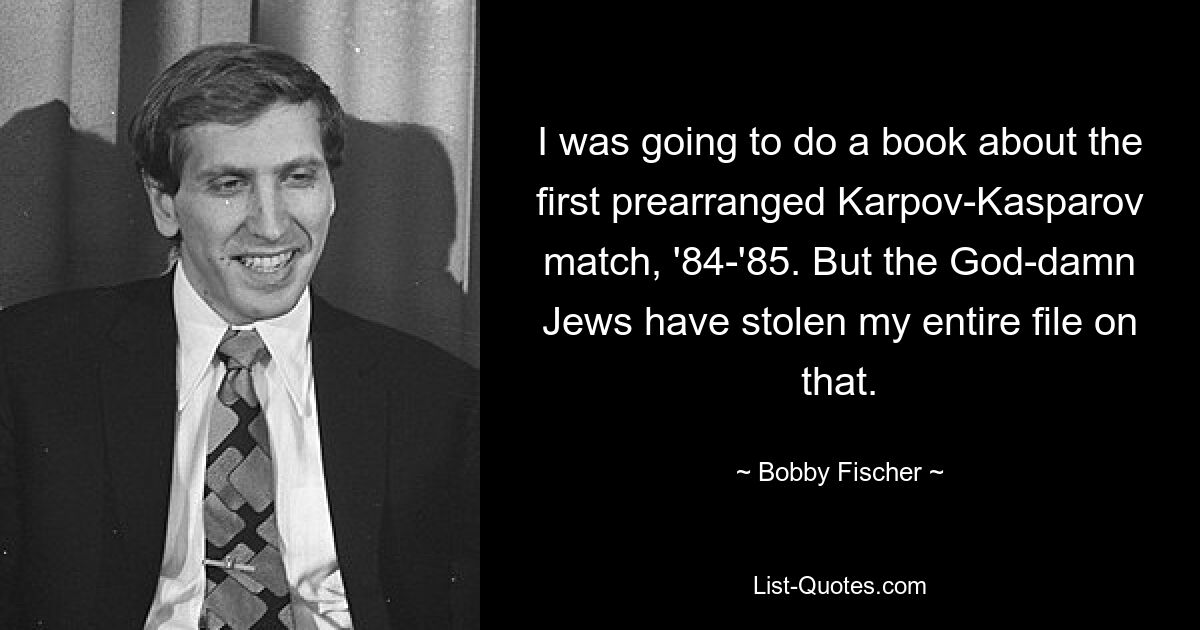 I was going to do a book about the first prearranged Karpov-Kasparov match, '84-'85. But the God-damn Jews have stolen my entire file on that. — © Bobby Fischer