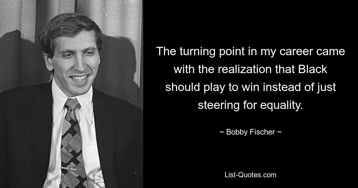 The turning point in my career came with the realization that Black should play to win instead of just steering for equality. — © Bobby Fischer