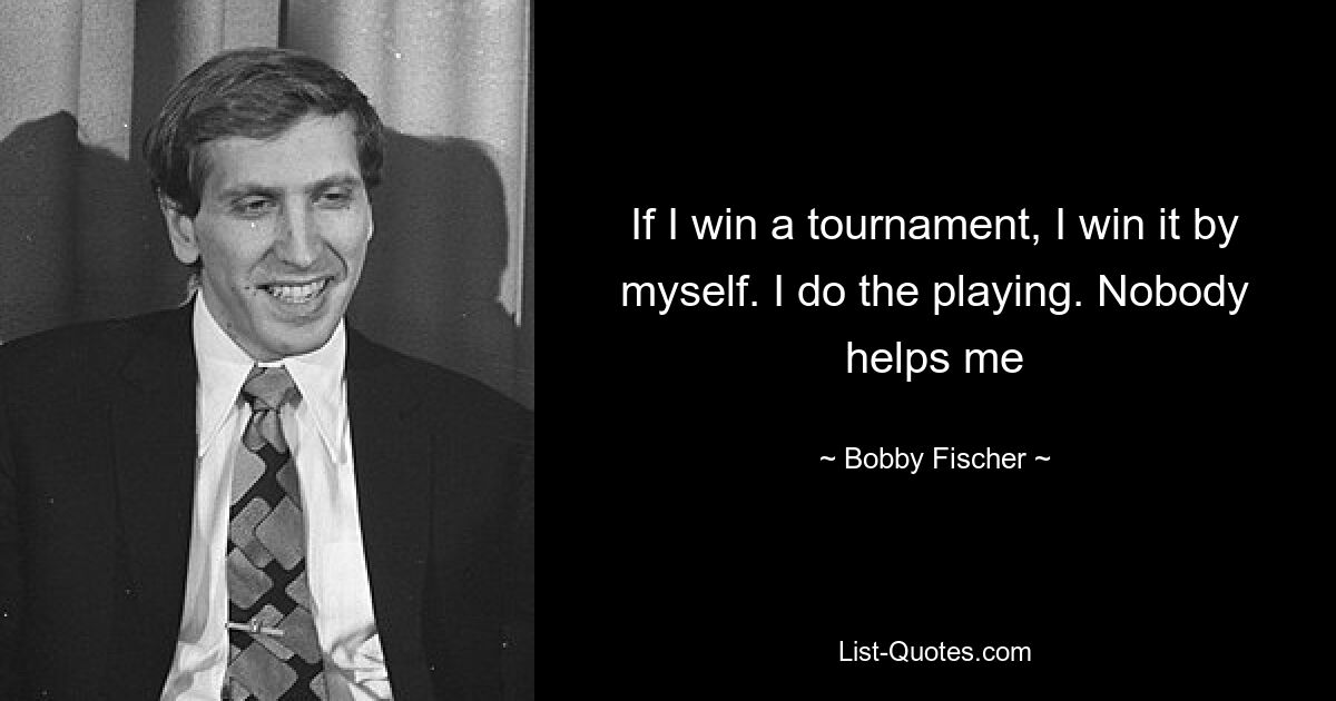 If I win a tournament, I win it by myself. I do the playing. Nobody helps me — © Bobby Fischer