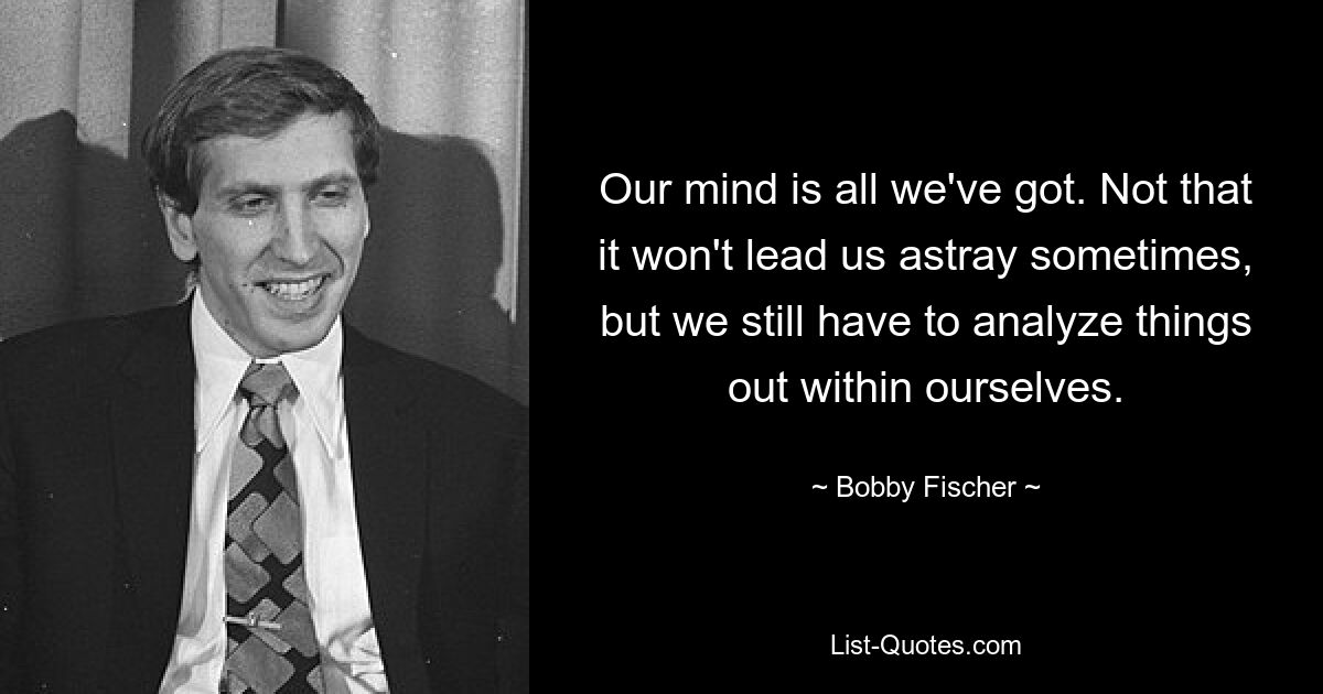 Наш разум – это все, что у нас есть. Не то чтобы это иногда не сбивало нас с пути, но нам все равно приходится что-то анализировать внутри себя. — © Бобби Фишер 