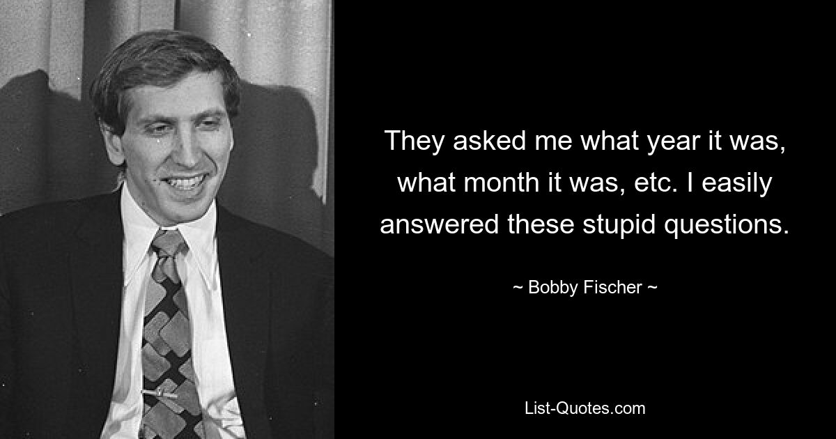 They asked me what year it was, what month it was, etc. I easily answered these stupid questions. — © Bobby Fischer