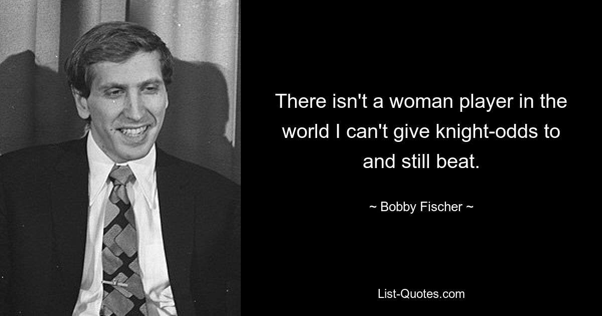 There isn't a woman player in the world I can't give knight-odds to and still beat. — © Bobby Fischer