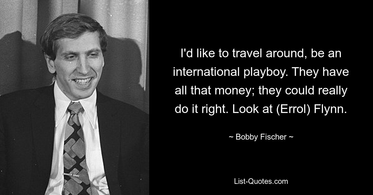 I'd like to travel around, be an international playboy. They have all that money; they could really do it right. Look at (Errol) Flynn. — © Bobby Fischer