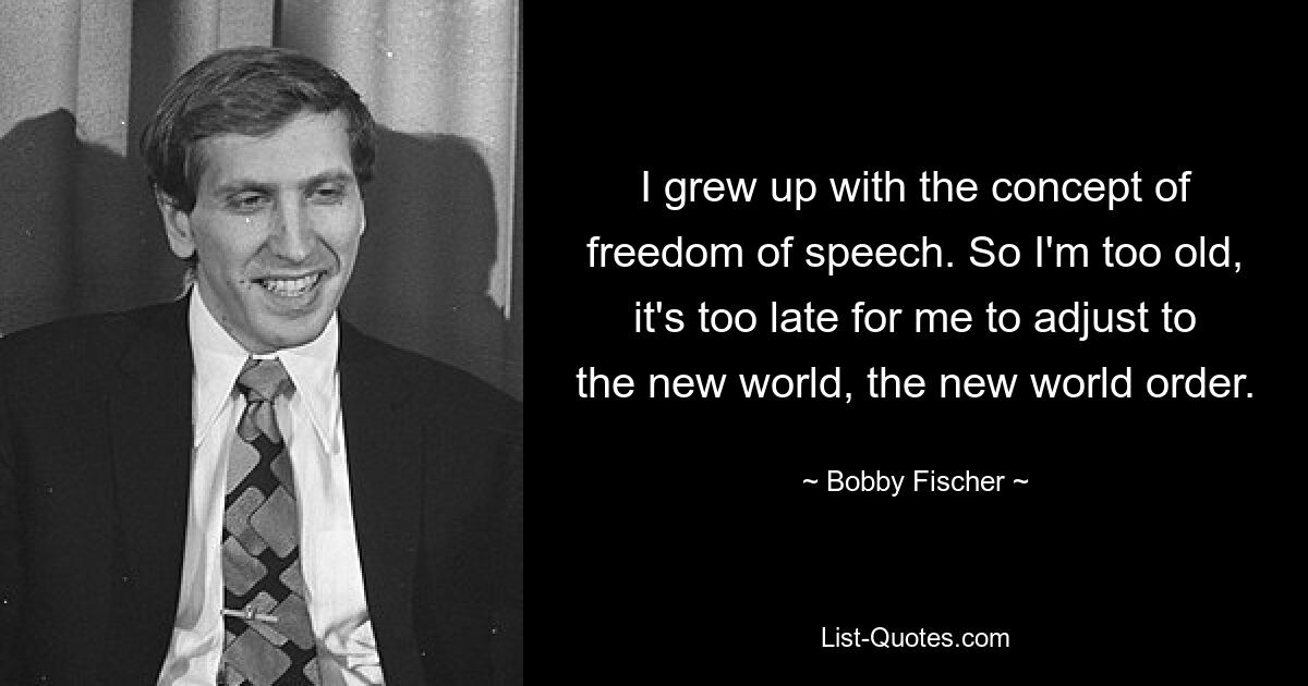 I grew up with the concept of freedom of speech. So I'm too old, it's too late for me to adjust to the new world, the new world order. — © Bobby Fischer