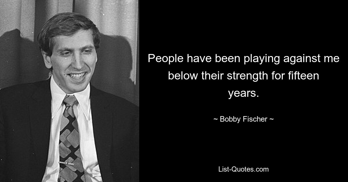 People have been playing against me below their strength for fifteen years. — © Bobby Fischer