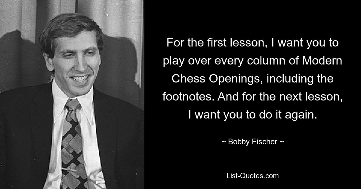 For the first lesson, I want you to play over every column of Modern Chess Openings, including the footnotes. And for the next lesson, I want you to do it again. — © Bobby Fischer