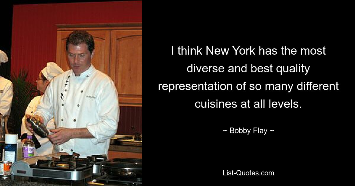 I think New York has the most diverse and best quality representation of so many different cuisines at all levels. — © Bobby Flay