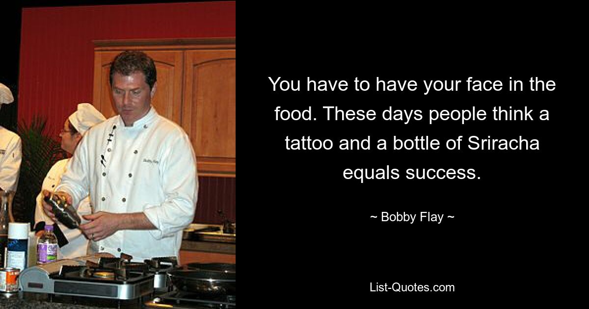 You have to have your face in the food. These days people think a tattoo and a bottle of Sriracha equals success. — © Bobby Flay