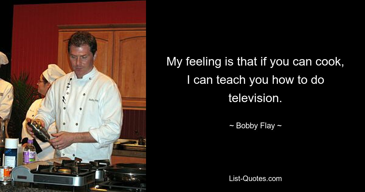 My feeling is that if you can cook, I can teach you how to do television. — © Bobby Flay