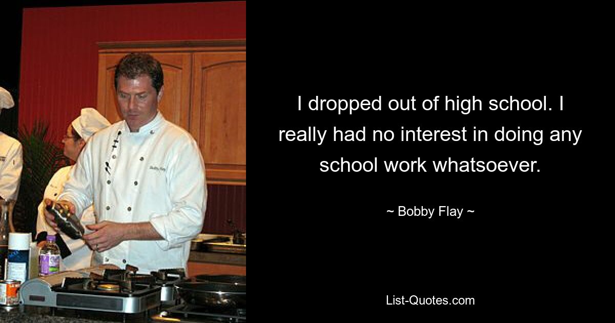 Ich habe die High School abgebrochen. Ich hatte wirklich überhaupt kein Interesse daran, irgendwelche Schulaufgaben zu erledigen. — © Bobby Flay