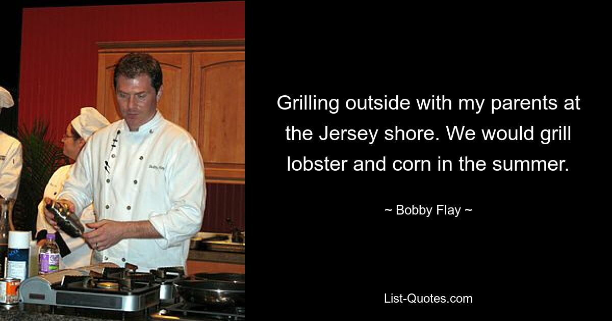 Grilling outside with my parents at the Jersey shore. We would grill lobster and corn in the summer. — © Bobby Flay