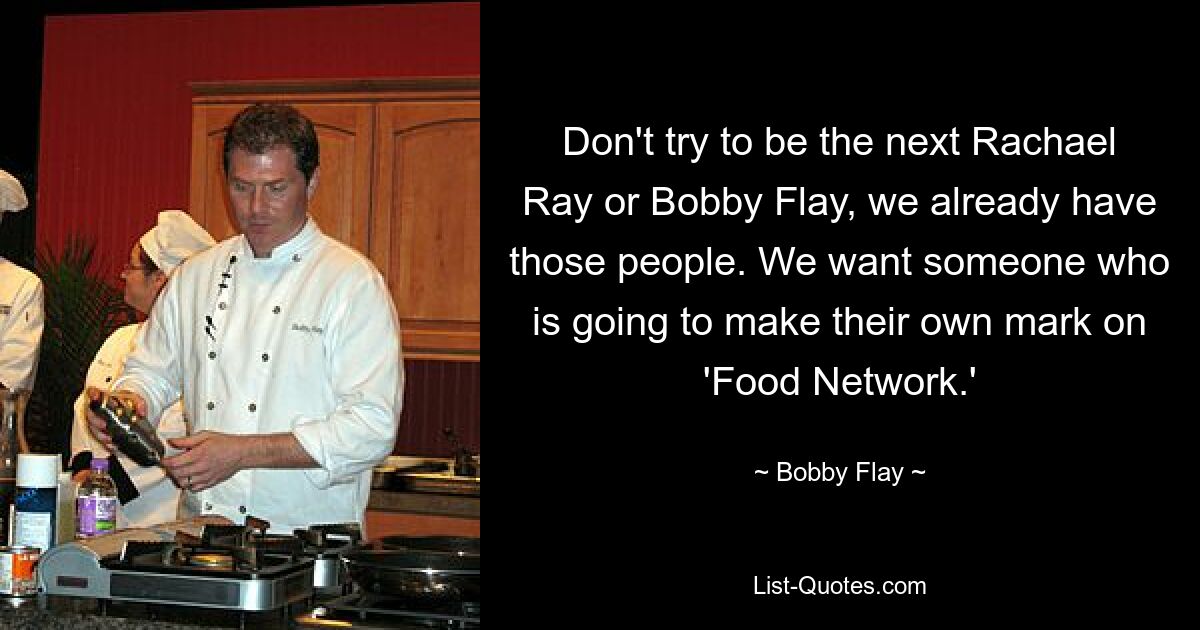 Don't try to be the next Rachael Ray or Bobby Flay, we already have those people. We want someone who is going to make their own mark on 'Food Network.' — © Bobby Flay