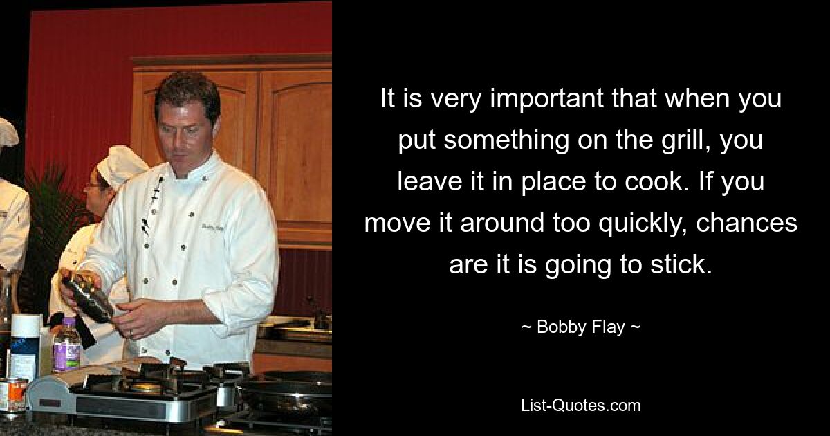 It is very important that when you put something on the grill, you leave it in place to cook. If you move it around too quickly, chances are it is going to stick. — © Bobby Flay