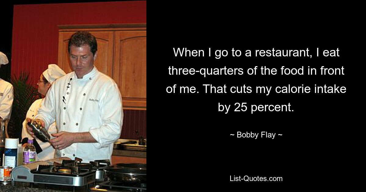 When I go to a restaurant, I eat three-quarters of the food in front of me. That cuts my calorie intake by 25 percent. — © Bobby Flay