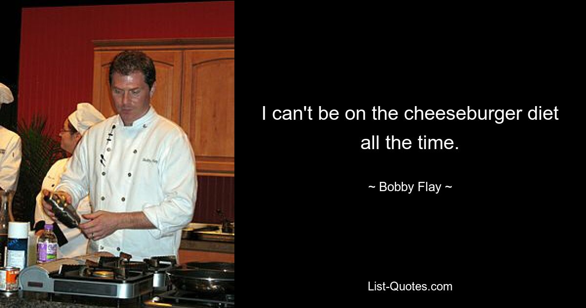 I can't be on the cheeseburger diet all the time. — © Bobby Flay