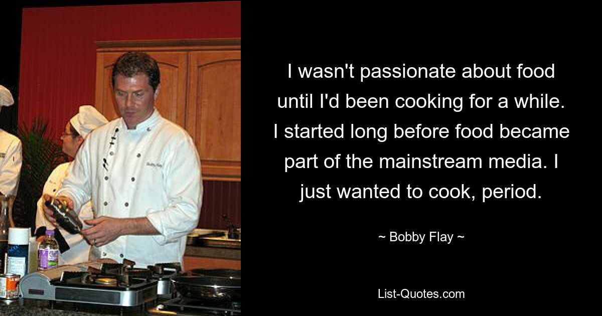 I wasn't passionate about food until I'd been cooking for a while. I started long before food became part of the mainstream media. I just wanted to cook, period. — © Bobby Flay