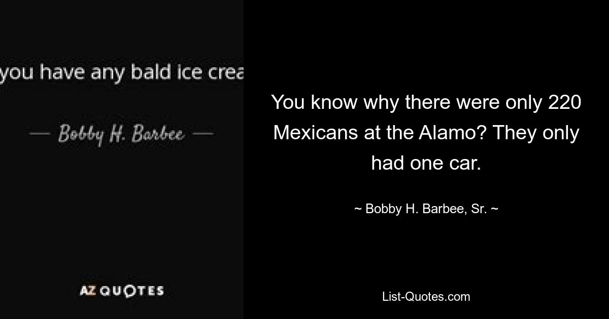 You know why there were only 220 Mexicans at the Alamo? They only had one car. — © Bobby H. Barbee, Sr.