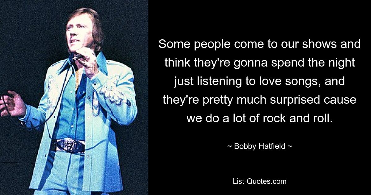 Some people come to our shows and think they're gonna spend the night just listening to love songs, and they're pretty much surprised cause we do a lot of rock and roll. — © Bobby Hatfield