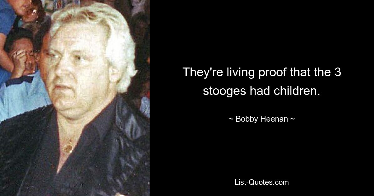 They're living proof that the 3 stooges had children. — © Bobby Heenan