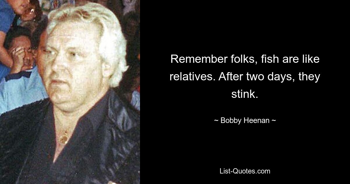 Remember folks, fish are like relatives. After two days, they stink. — © Bobby Heenan