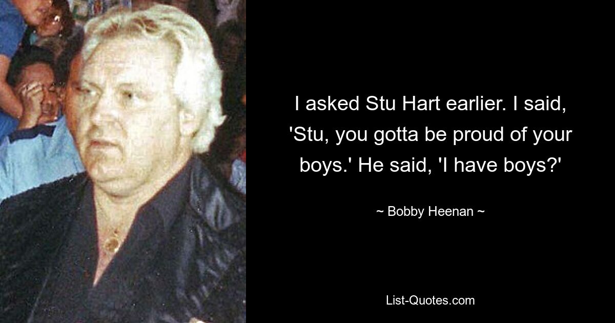 I asked Stu Hart earlier. I said, 'Stu, you gotta be proud of your boys.' He said, 'I have boys?' — © Bobby Heenan