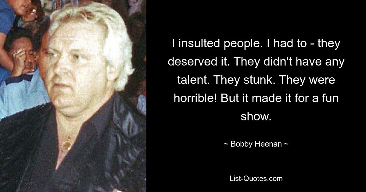 I insulted people. I had to - they deserved it. They didn't have any talent. They stunk. They were horrible! But it made it for a fun show. — © Bobby Heenan