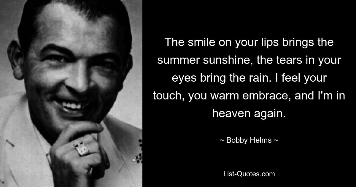 The smile on your lips brings the summer sunshine, the tears in your eyes bring the rain. I feel your touch, you warm embrace, and I'm in heaven again. — © Bobby Helms