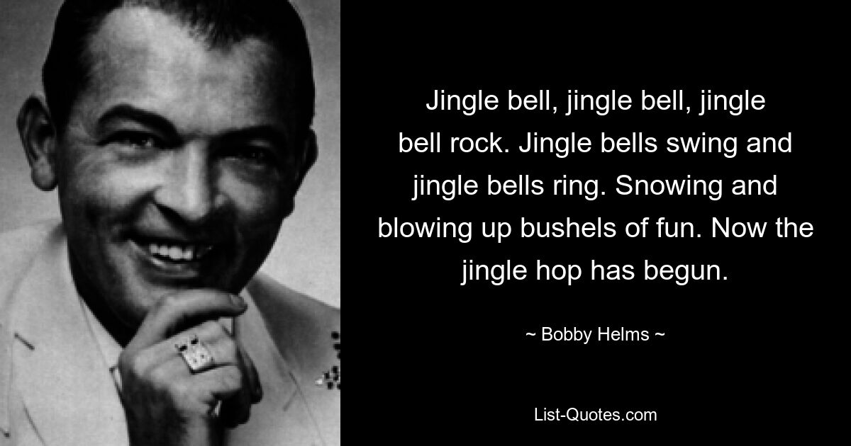 Jingle bell, jingle bell, jingle bell rock. Jingle bells swing and jingle bells ring. Snowing and blowing up bushels of fun. Now the jingle hop has begun. — © Bobby Helms