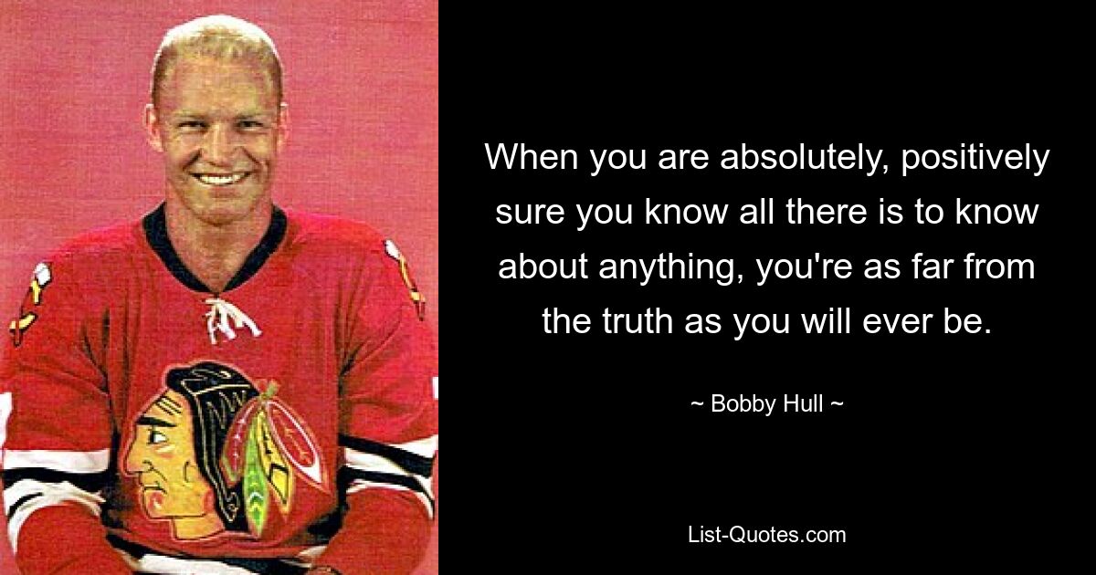 When you are absolutely, positively sure you know all there is to know about anything, you're as far from the truth as you will ever be. — © Bobby Hull