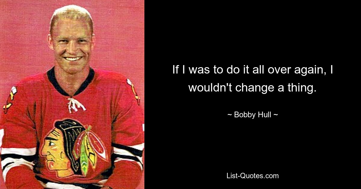 If I was to do it all over again, I wouldn't change a thing. — © Bobby Hull