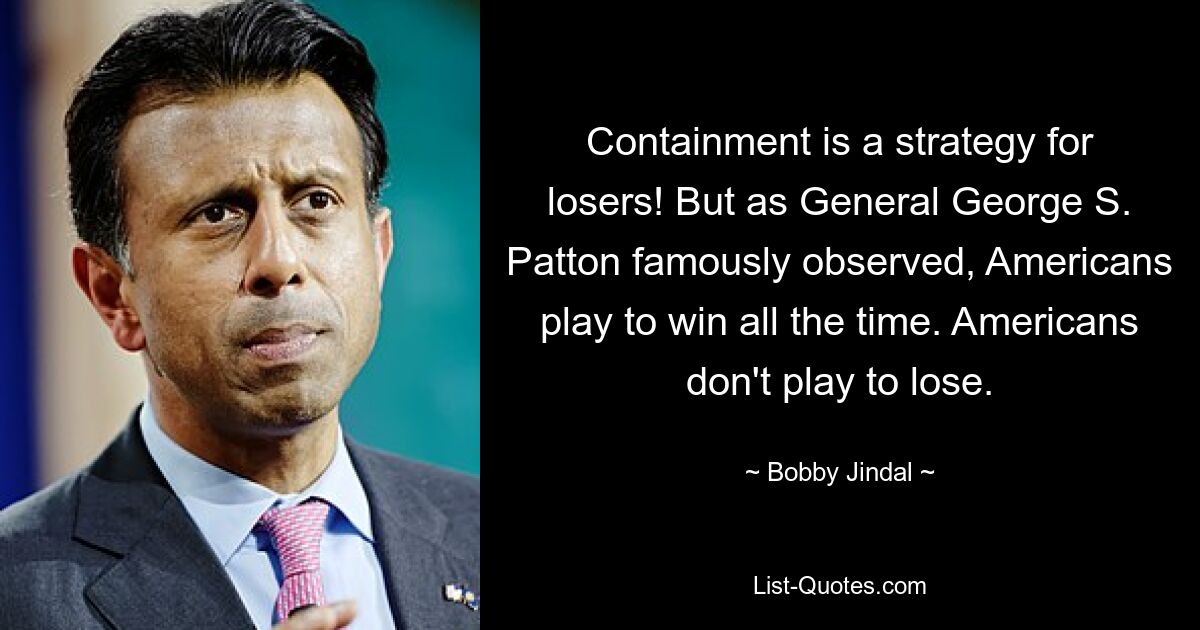 Containment is a strategy for losers! But as General George S. Patton famously observed, Americans play to win all the time. Americans don't play to lose. — © Bobby Jindal