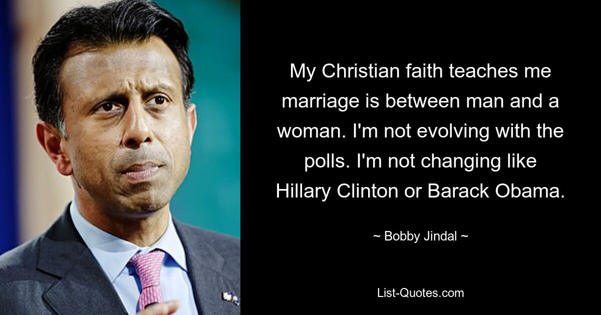 My Christian faith teaches me marriage is between man and a woman. I'm not evolving with the polls. I'm not changing like Hillary Clinton or Barack Obama. — © Bobby Jindal