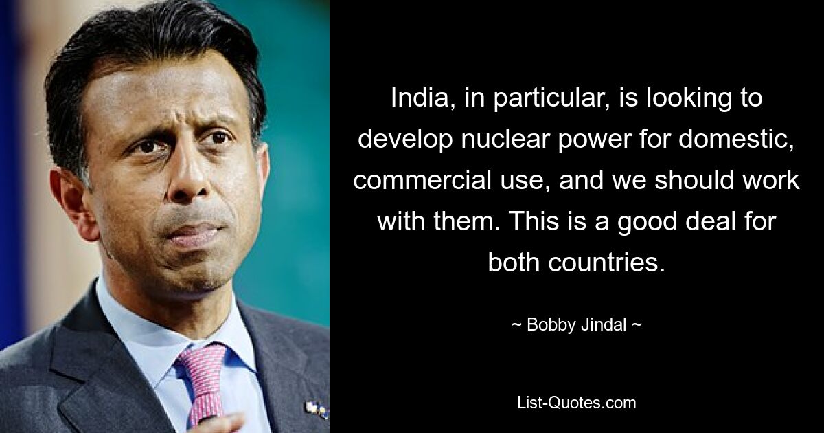 India, in particular, is looking to develop nuclear power for domestic, commercial use, and we should work with them. This is a good deal for both countries. — © Bobby Jindal