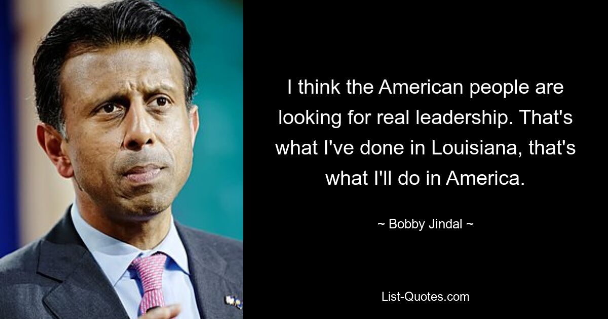 I think the American people are looking for real leadership. That's what I've done in Louisiana, that's what I'll do in America. — © Bobby Jindal