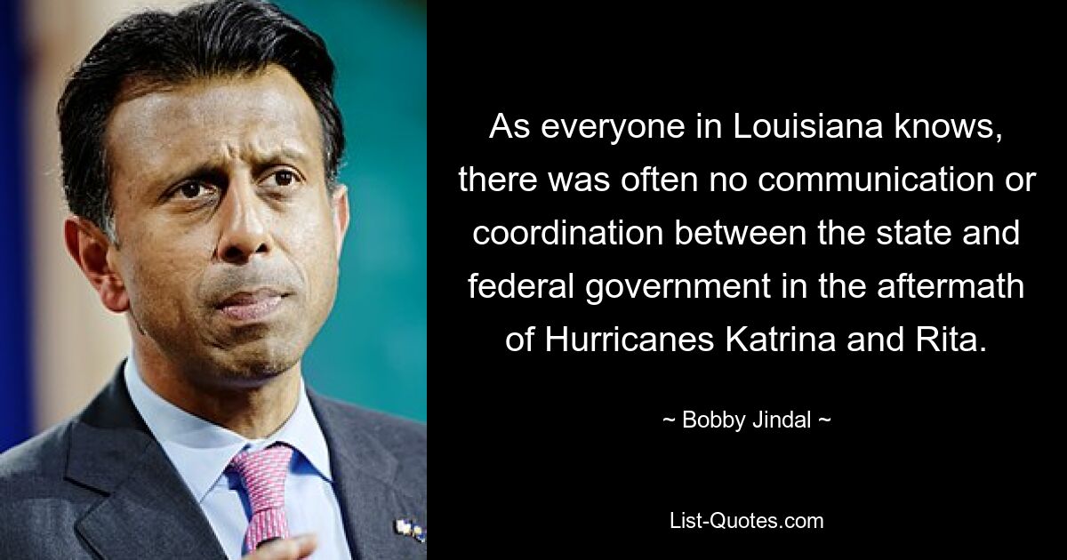 As everyone in Louisiana knows, there was often no communication or coordination between the state and federal government in the aftermath of Hurricanes Katrina and Rita. — © Bobby Jindal